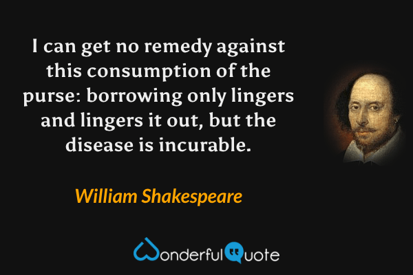 I can get no remedy against this consumption of the purse: borrowing only lingers and lingers it out, but the disease is incurable. - William Shakespeare quote.