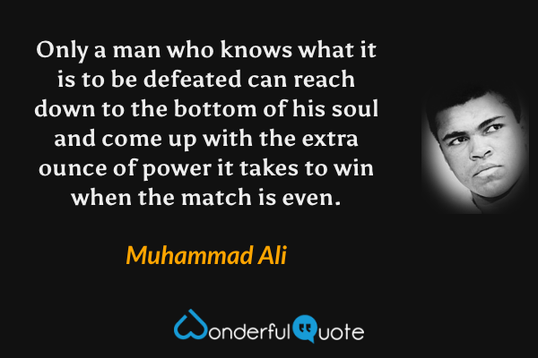 Only a man who knows what it is to be defeated can reach down to the bottom of his soul and come up with the extra ounce of power it takes to win when the match is even. - Muhammad Ali quote.