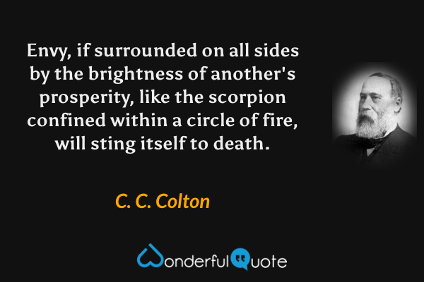 Envy, if surrounded on all sides by the brightness of another's prosperity, like the scorpion confined within a circle of fire, will sting itself to death. - C. C. Colton quote.