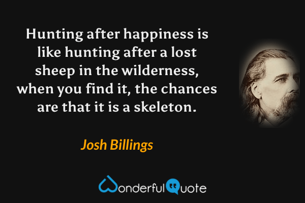 Hunting after happiness is like hunting after a lost sheep in the wilderness, when you find it, the chances are that it is a skeleton. - Josh Billings quote.