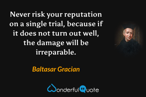 Never risk your reputation on a single trial, because if it does not turn out well, the damage will be irreparable. - Baltasar Gracian quote.
