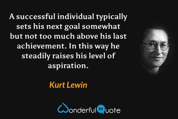 A successful individual typically sets his next goal somewhat but not too much above his last achievement. In this way he steadily raises his level of aspiration. - Kurt Lewin quote.