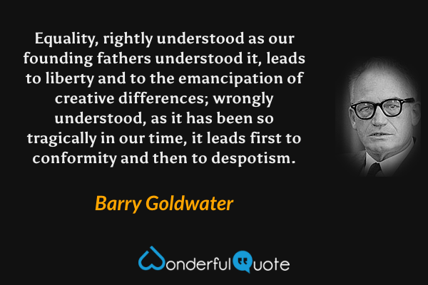 Equality, rightly understood as our founding fathers understood it, leads to liberty and to the emancipation of creative differences; wrongly understood, as it has been so tragically in our time, it leads first to conformity and then to despotism. - Barry Goldwater quote.
