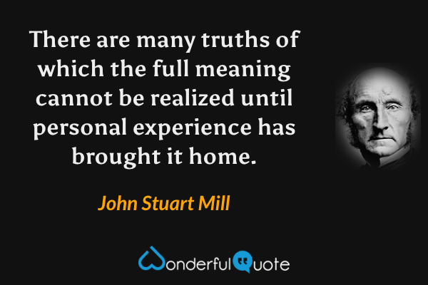 There are many truths of which the full meaning cannot be realized until personal experience has brought it home. - John Stuart Mill quote.