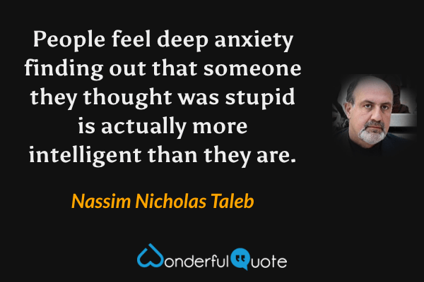 People feel deep anxiety finding out that someone they thought was stupid is actually more intelligent than they are. - Nassim Nicholas Taleb quote.