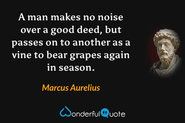 A man makes no noise over a good deed, but passes on to another as a vine to bear grapes again in season. - Marcus Aurelius quote.
