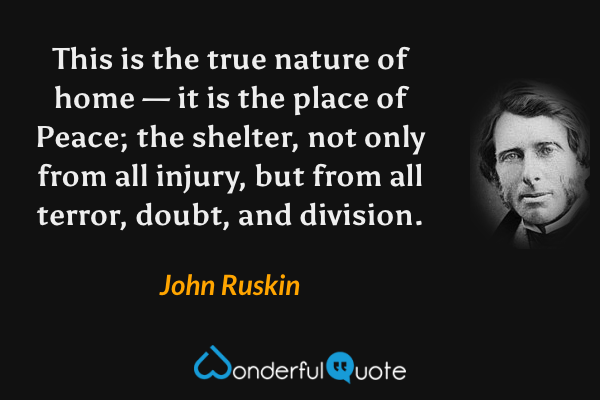 This is the true nature of home — it is the place of Peace; the shelter, not only from all injury, but from all terror, doubt, and division. - John Ruskin quote.