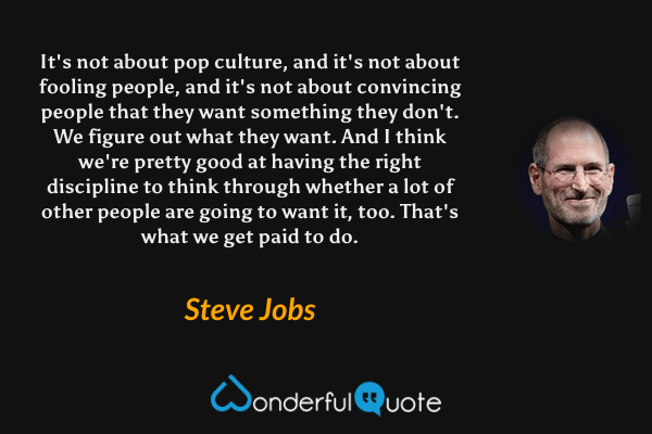 It's not about pop culture, and it's not about fooling people, and it's not about convincing people that they want something they don't. We figure out what they want. And I think we're pretty good at having the right discipline to think through whether a lot of other people are going to want it, too. That's what we get paid to do. - Steve Jobs quote.