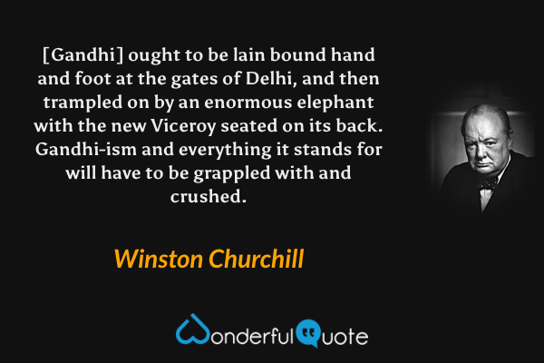 [Gandhi] ought to be lain bound hand and foot at the gates of Delhi, and then trampled on by an enormous elephant with the new Viceroy seated on its back. Gandhi-ism and everything it stands for will have to be grappled with and crushed. - Winston Churchill quote.