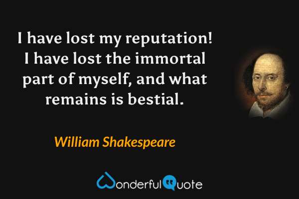 I have lost my reputation! I have lost the immortal part of myself, and what remains is bestial. - William Shakespeare quote.