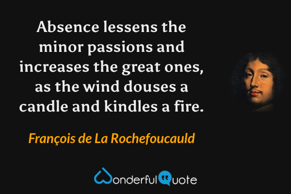 Absence lessens the minor passions and increases the great ones, as the wind douses a candle and kindles a fire. - François de La Rochefoucauld quote.