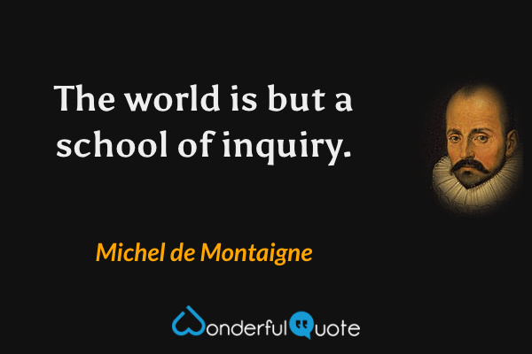 The world is but a school of inquiry. - Michel de Montaigne quote.