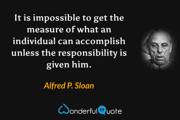 It is impossible to get the measure of what an individual can accomplish unless the responsibility is given him. - Alfred P. Sloan quote.