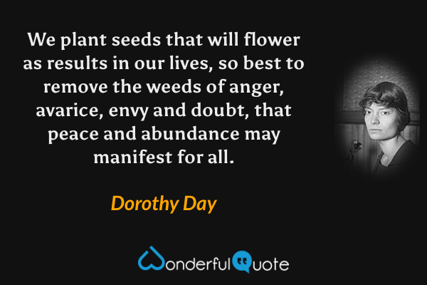 We plant seeds that will flower as results in our lives, so best to remove the weeds of anger, avarice, envy and doubt, that peace and abundance may manifest for all. - Dorothy Day quote.