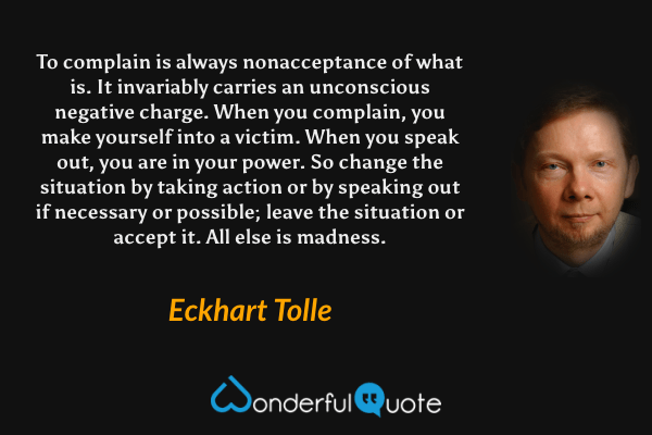 To complain is always nonacceptance of what is. It invariably carries an unconscious negative charge. When you complain, you make yourself into a victim. When you speak out, you are in your power. So change the situation by taking action or by speaking out if necessary or possible; leave the situation or accept it. All else is madness. - Eckhart Tolle quote.