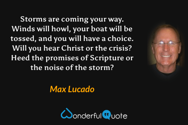 Storms are coming your way. Winds will howl, your boat will be tossed, and you will have a choice. Will you hear Christ or the crisis? Heed the promises of Scripture or the noise of the storm? - Max Lucado quote.