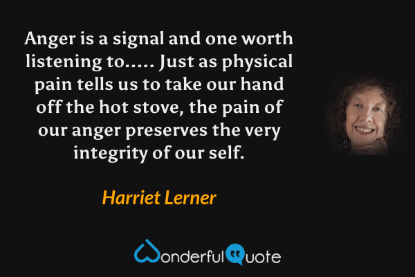 Anger is a signal and one worth listening to..... Just as physical pain tells us to take our hand off the hot stove, the pain of our anger preserves the very integrity of our self. - Harriet Lerner quote.