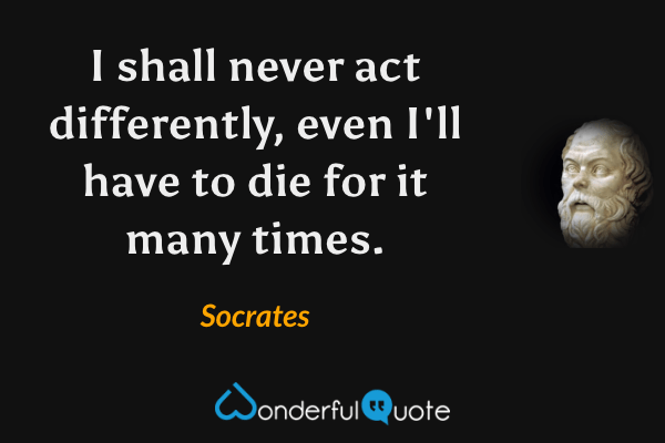 I shall never act differently, even I'll have to die for it many times. - Socrates quote.