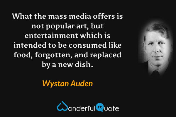 What the mass media offers is not popular art, but entertainment which is intended to be consumed like food, forgotten, and replaced by a new dish. - Wystan Auden quote.