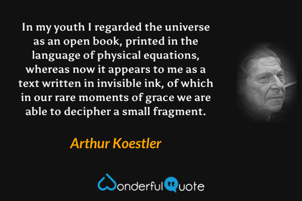 In my youth I regarded the universe as an open book, printed in the language of physical equations, whereas now it appears to me as a text written in invisible ink, of which in our rare moments of grace we are able to decipher a small fragment. - Arthur Koestler quote.