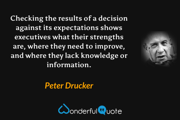 Checking the results of a decision against its expectations shows executives what their strengths are, where they need to improve, and where they lack knowledge or information. - Peter Drucker quote.