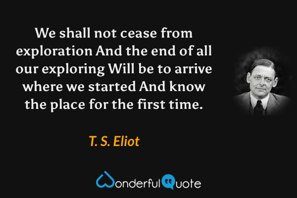 We shall not cease from exploration
And the end of all our exploring
Will be to arrive where we started
And know the place for the first time. - T. S. Eliot quote.