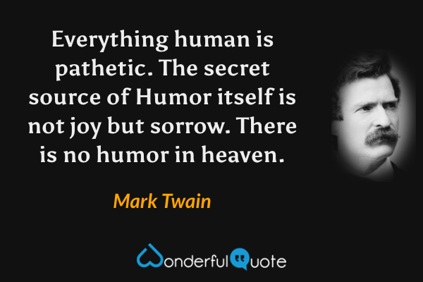 Everything human is pathetic. The secret source of Humor itself is not joy but sorrow. There is no humor in heaven. - Mark Twain quote.