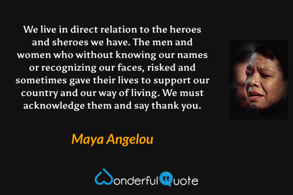 We live in direct relation to the heroes and sheroes we have. The men and women who without knowing our names or recognizing our faces, risked and sometimes gave their lives to support our country and our way of living. We must acknowledge them and say thank you. - Maya Angelou quote.