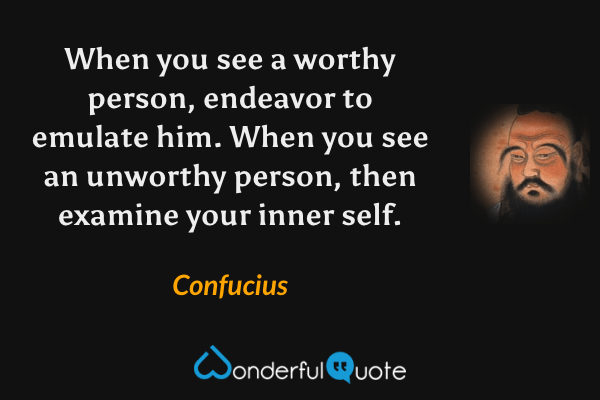 When you see a worthy person, endeavor to emulate him. When you see an unworthy person, then examine your inner self. - Confucius quote.