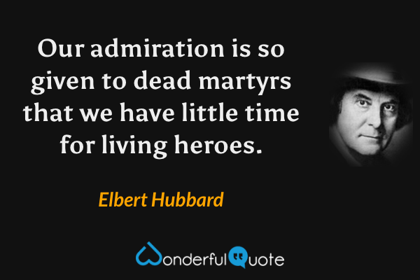 Our admiration is so given to dead martyrs that we have little time for living heroes. - Elbert Hubbard quote.
