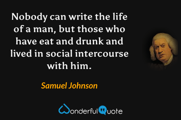 Nobody can write the life of a man, but those who have eat and drunk and lived in social intercourse with him. - Samuel Johnson quote.