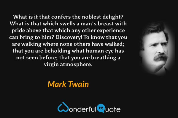 What is it that confers the noblest delight? What is that which swells a man's breast with pride above that which any other experience can bring to him?  Discovery!  To know that you are walking where none others have walked; that you are beholding what human eye has not seen before; that you are breathing a virgin atmosphere. - Mark Twain quote.