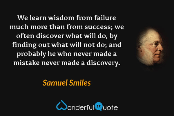 We learn wisdom from failure much more than from success; we often discover what will do, by finding out what will not do; and probably he who never made a mistake never made a discovery. - Samuel Smiles quote.