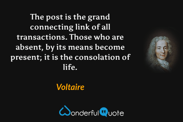 The post is the grand connecting link of all transactions.  Those who are absent, by its means become present; it is the consolation of life. - Voltaire quote.