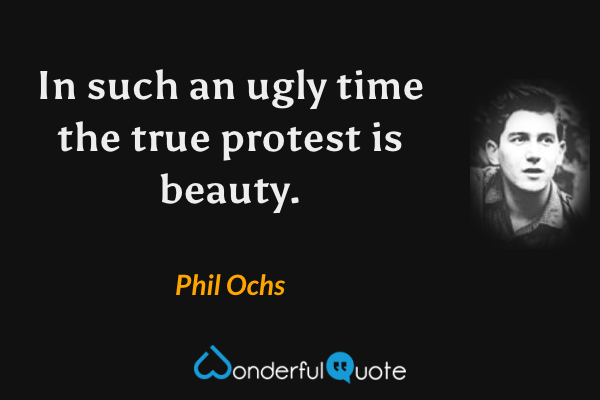 In such an ugly time the true protest is beauty. - Phil Ochs quote.
