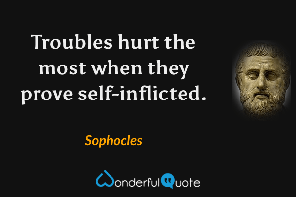 Troubles hurt the most when they prove self-inflicted. - Sophocles quote.