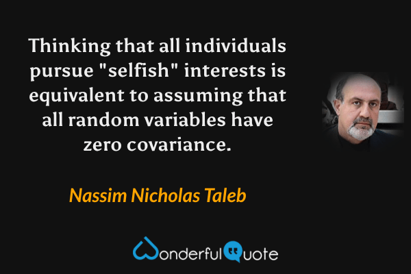 Thinking that all individuals pursue "selfish" interests is equivalent to assuming that all random variables have zero covariance. - Nassim Nicholas Taleb quote.