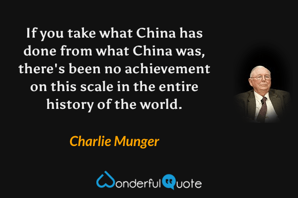 If you take what China has done from what China was, there's been no achievement on this scale in the entire history of the world. - Charlie Munger quote.