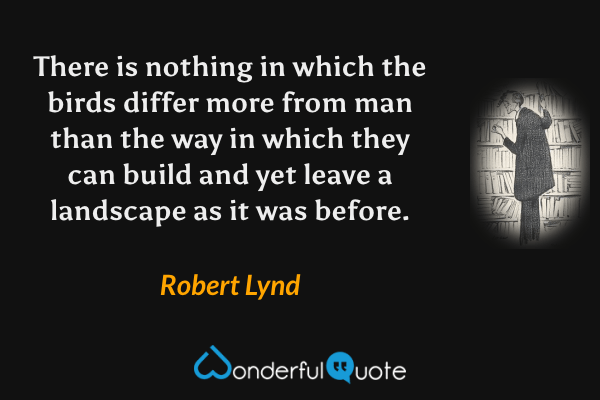 There is nothing in which the birds differ more from man than the way in which they can build and yet leave a landscape as it was before. - Robert Lynd quote.