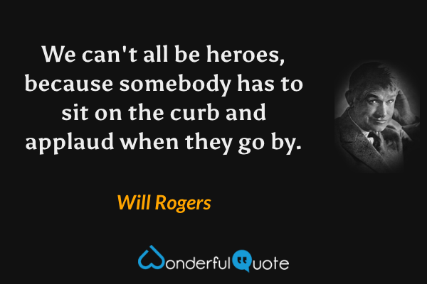 We can't all be heroes, because somebody has to sit on the curb and applaud when they go by. - Will Rogers quote.
