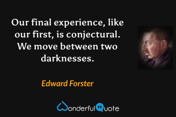 Our final experience, like our first, is conjectural.  We move between two darknesses. - Edward Forster quote.