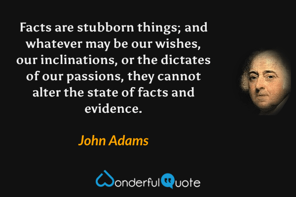 Facts are stubborn things; and whatever may be our wishes, our inclinations, or the dictates of our passions, they cannot alter the state of facts and evidence. - John Adams quote.