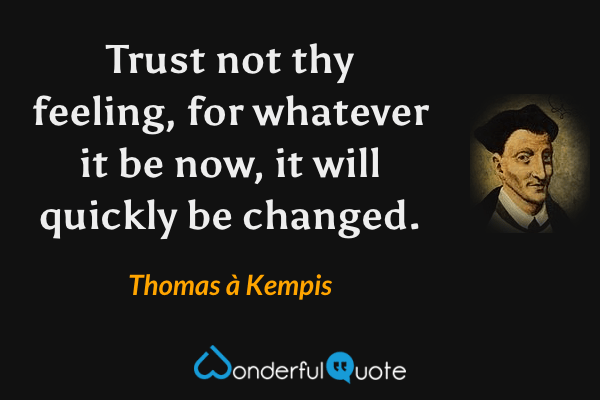 Trust not thy feeling, for whatever it be now, it will quickly be changed. - Thomas à Kempis quote.