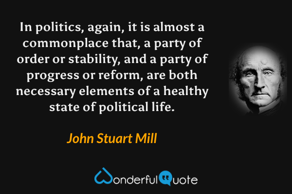 In politics, again, it is almost a commonplace that, a party of order or stability, and a party of progress or reform, are both necessary elements of a healthy state of political life. - John Stuart Mill quote.