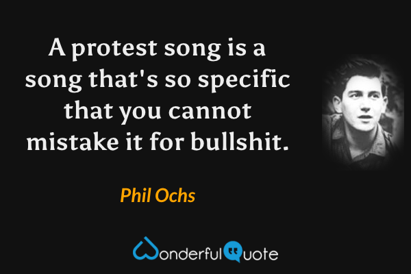 A protest song is a song that's so specific that you cannot mistake it for bullshit. - Phil Ochs quote.