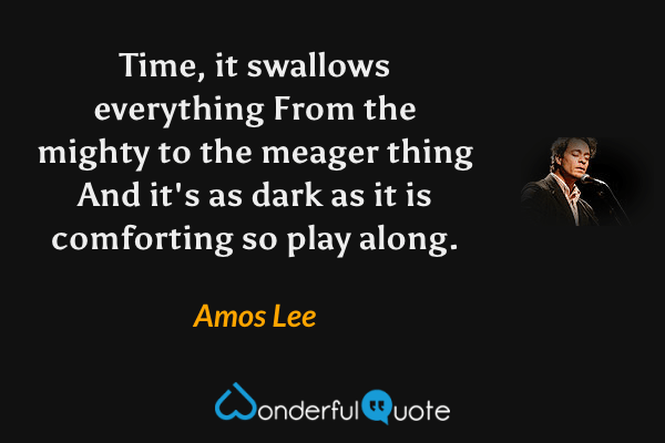 Time, it swallows everything
From the mighty to the meager thing
And it's as dark as it is comforting
so play along. - Amos Lee quote.