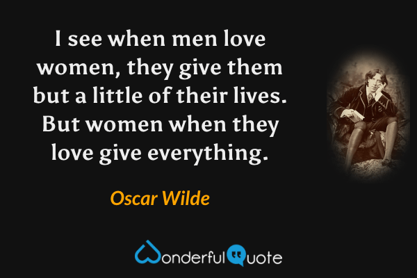 I see when men love women, they give them but a little of their lives. But women when they love give everything. - Oscar Wilde quote.