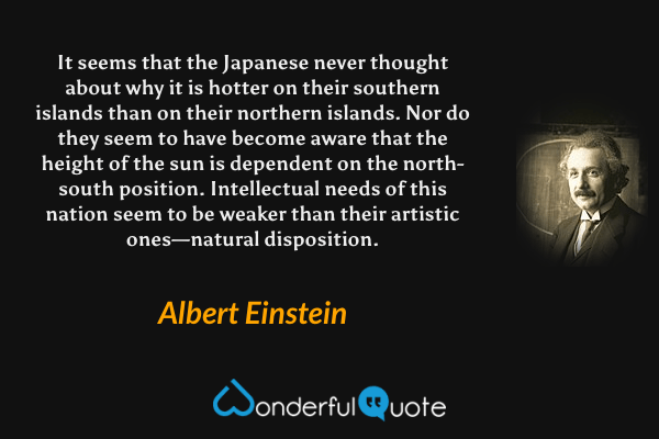 It seems that the Japanese never thought about why it is hotter on their southern islands than on their northern islands. Nor do they seem to have become aware that the height of the sun is dependent on the north-south position. Intellectual needs of this nation seem to be weaker than their artistic ones—natural disposition. - Albert Einstein quote.