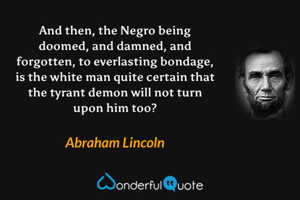 And then, the Negro being doomed, and damned, and forgotten, to everlasting bondage, is the white man quite certain that the tyrant demon will not turn upon him too? - Abraham Lincoln quote.