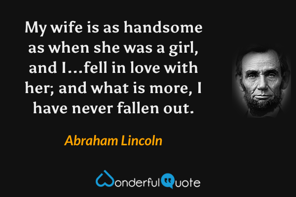 My wife is as handsome as when she was a girl, and I...fell in love with her; and what is more, I have never fallen out. - Abraham Lincoln quote.